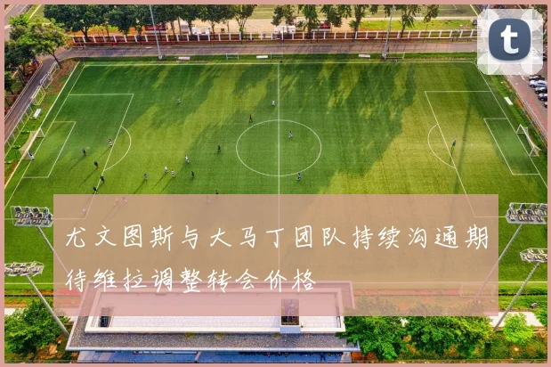 尤文图斯与大马丁团队持续沟通期待维拉调整转会价格