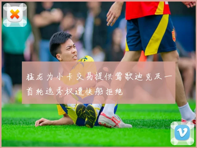 猛龙为小卡交易提供莺歌迪克及一首轮选秀权遭快船拒绝