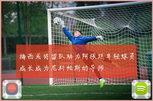 梅西或将留队助力阿根廷年轻球员成长成为尼科帕斯的导师