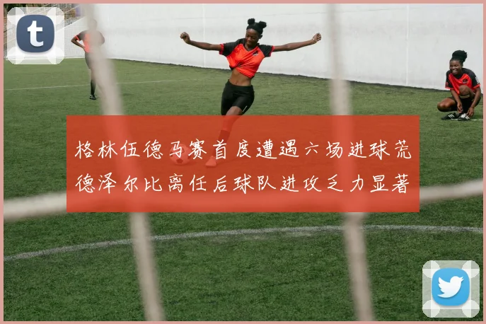 格林伍德马赛首度遭遇六场进球荒德泽尔比离任后球队进攻乏力显著