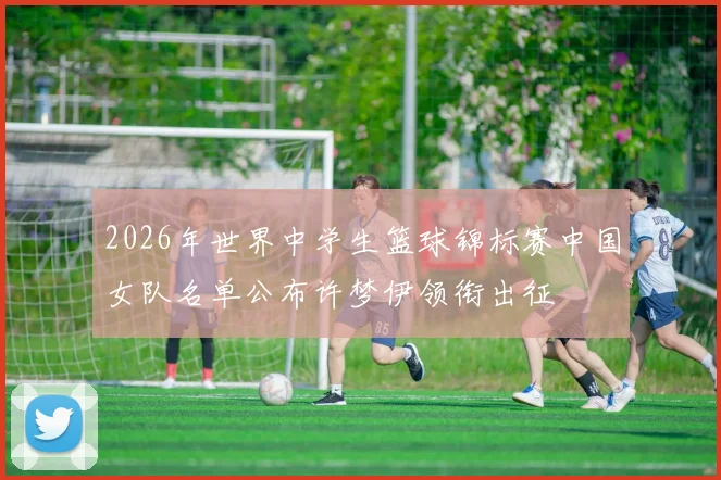 2026年世界中学生篮球锦标赛中国女队名单公布许梦伊领衔出征