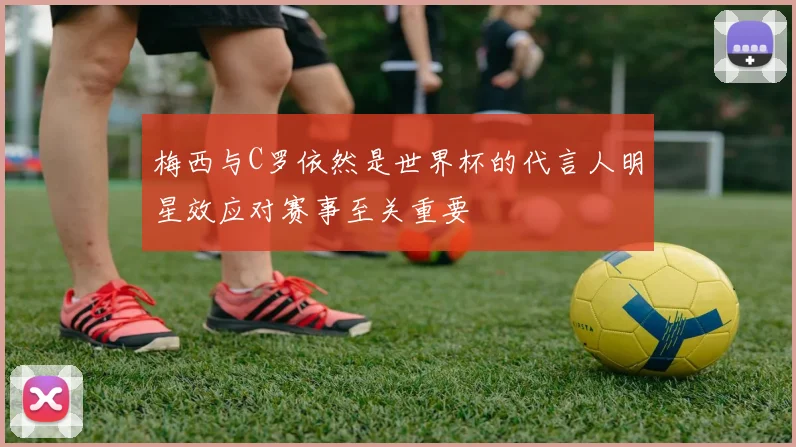 梅西与C罗依然是世界杯的代言人明星效应对赛事至关重要