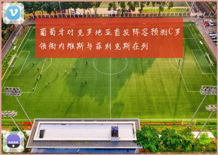 葡萄牙对克罗地亚首发阵容预测C罗领衔内维斯与菲利克斯在列