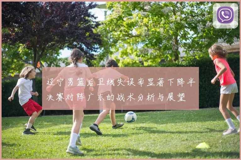 辽宁男篮后卫线失误率显著下降半决赛对阵广东的战术分析与展望