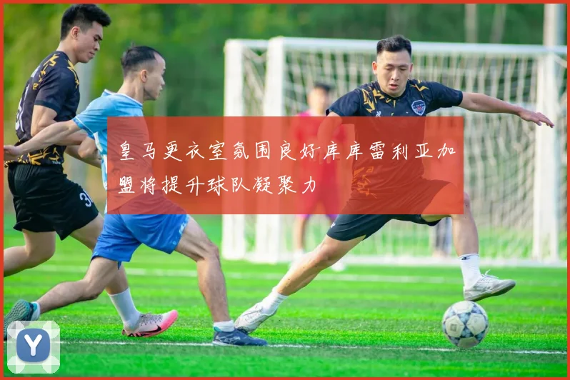 皇马更衣室氛围良好库库雷利亚加盟将提升球队凝聚力