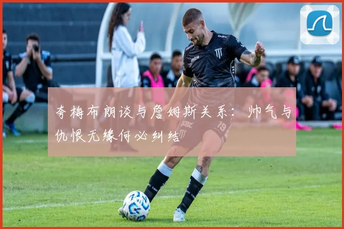 夸梅布朗谈与詹姆斯关系：帅气与仇恨无缘何必纠结