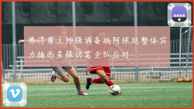 佛得角主帅强调备战阿根廷整体实力梅西虽强仍需全队应对