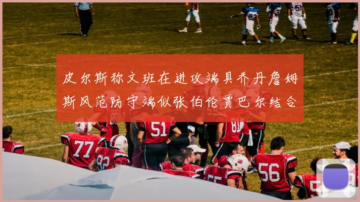 皮尔斯称文班在进攻端具乔丹詹姆斯风范防守端似张伯伦贾巴尔结合