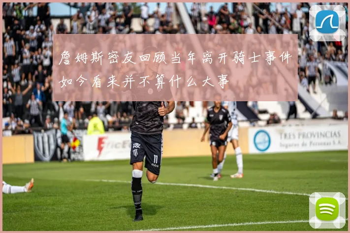 詹姆斯密友回顾当年离开骑士事件如今看来并不算什么大事