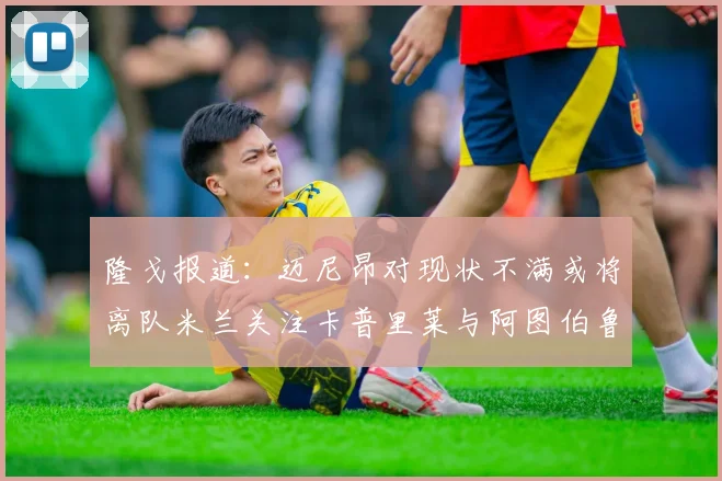 隆戈报道：迈尼昂对现状不满或将离队米兰关注卡普里莱与阿图伯鲁转会动态