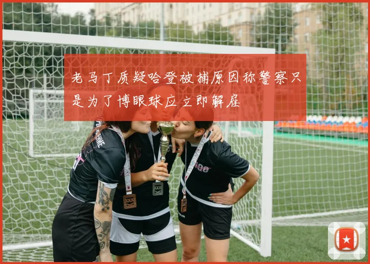 老马丁质疑哈登被捕原因称警察只是为了博眼球应立即解雇