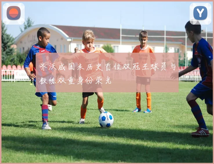 齐沃成国米历史首位双冠王球员与教练双重身份荣光