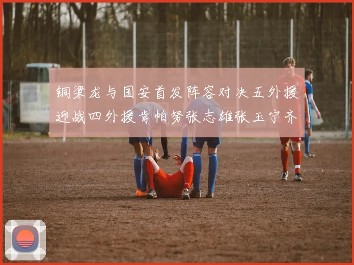 铜梁龙与国安首发阵容对决五外援迎战四外援肯帕努张志雄张玉宁齐上阵