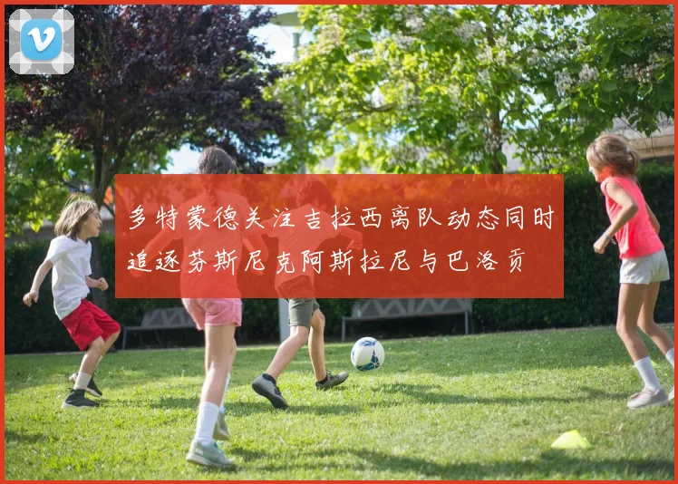 多特蒙德关注吉拉西离队动态同时追逐芬斯尼克阿斯拉尼与巴洛贡