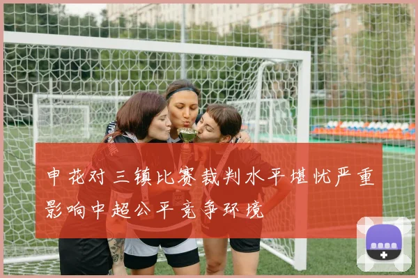 申花对三镇比赛裁判水平堪忧严重影响中超公平竞争环境