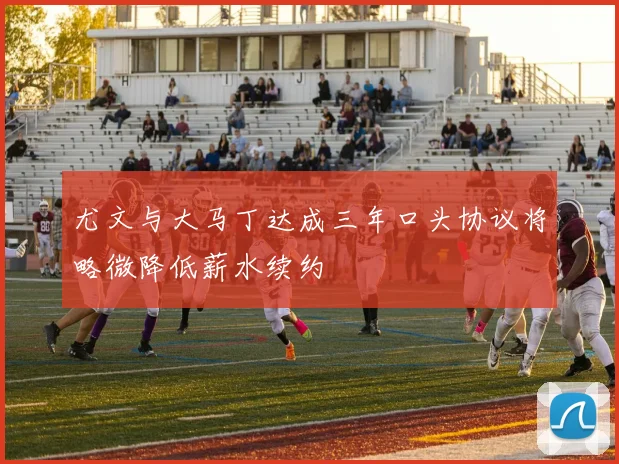 尤文与大马丁达成三年口头协议将略微降低薪水续约