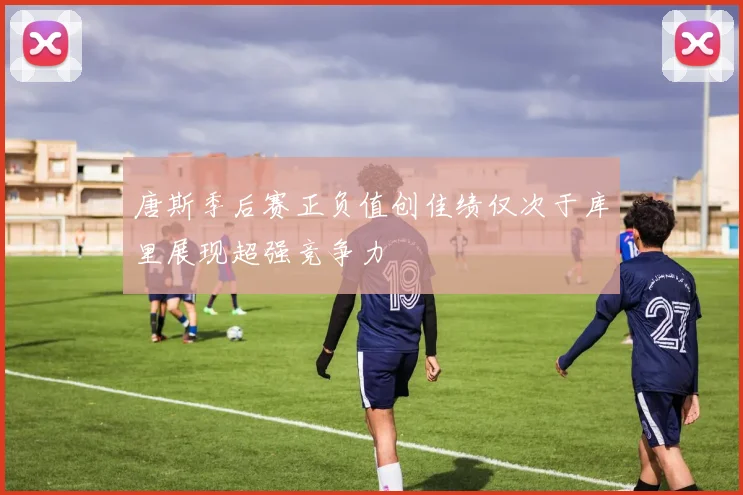 唐斯季后赛正负值创佳绩仅次于库里展现超强竞争力